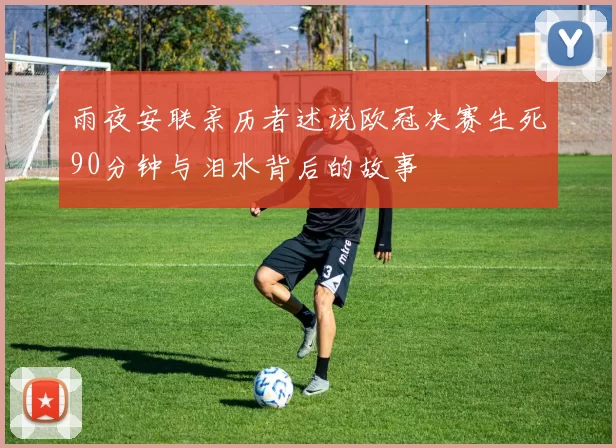 雨夜安联亲历者述说欧冠决赛生死90分钟与泪水背后的故事