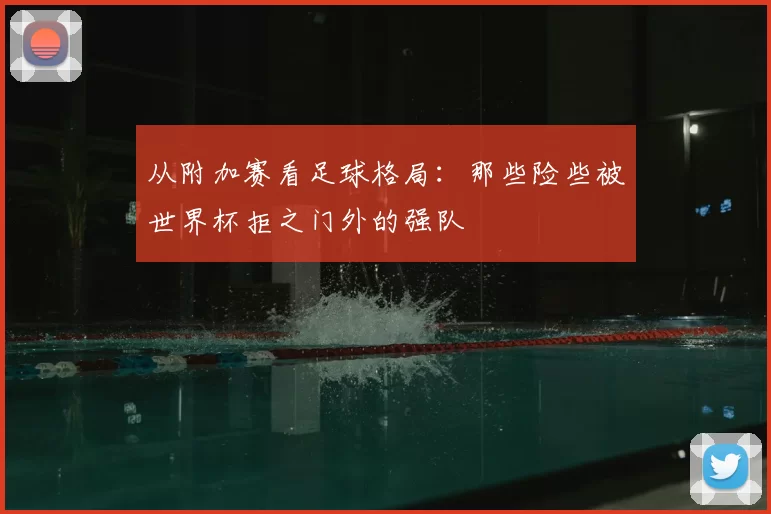 从附加赛看足球格局:那些险些被世界杯拒之门外的强队