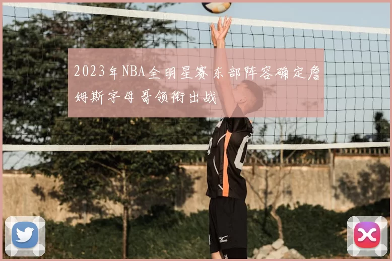 2023年NBA全明星赛东部阵容确定詹姆斯字母哥领衔出战