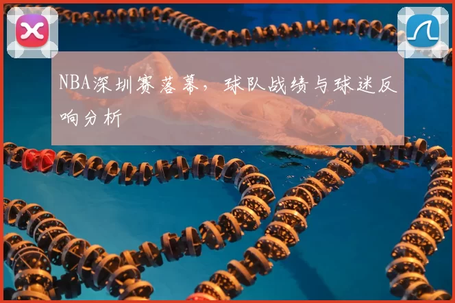 NBA深圳赛落幕，球队战绩与球迷反响分析