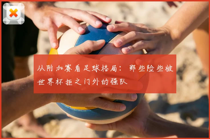 从附加赛看足球格局：那些险些被世界杯拒之门外的强队