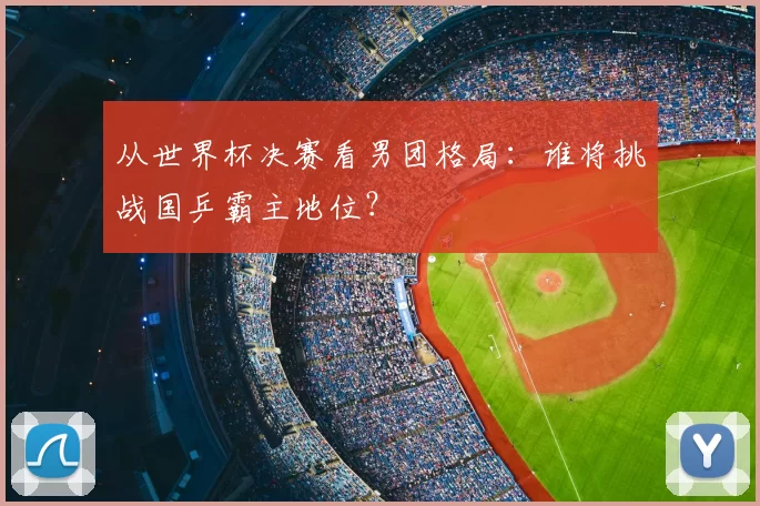 从世界杯决赛看男团格局:谁将挑战国乒霸主地位?