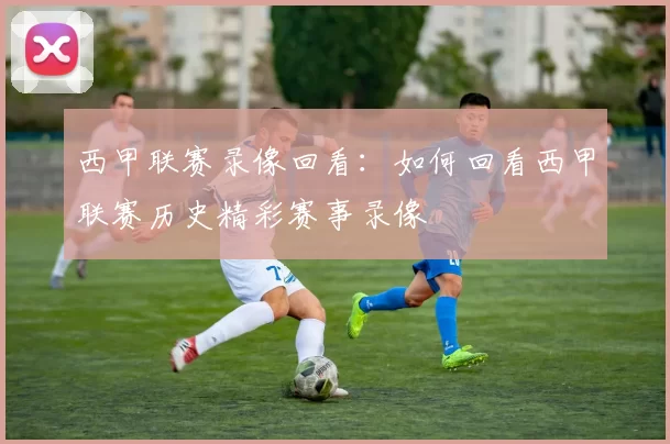 西甲联赛录像回看:如何回看西甲联赛历史精彩赛事录像