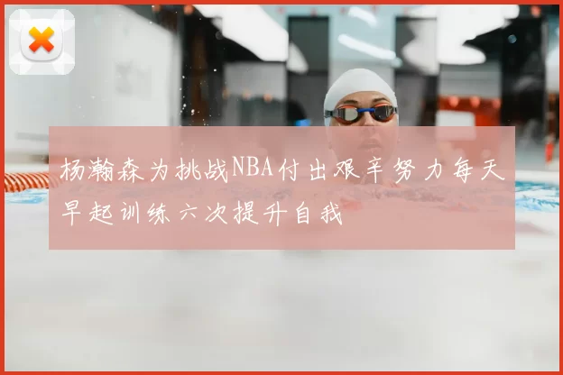 杨瀚森为挑战NBA付出艰辛努力每天早起训练六次提升自我