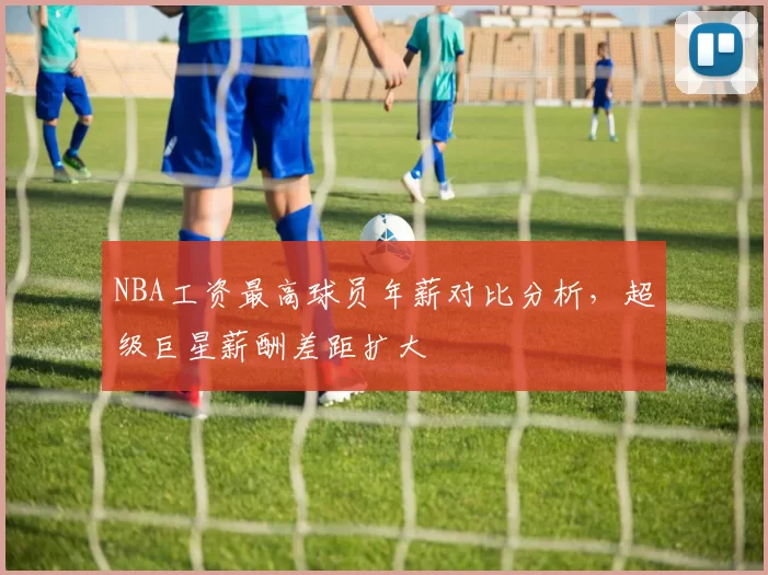 NBA工资最高球员年薪对比分析，超级巨星薪酬差距扩大