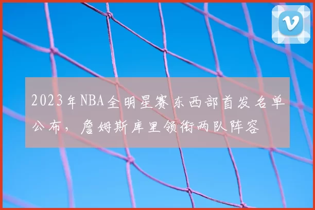 2023年NBA全明星赛东西部首发名单公布，詹姆斯库里领衔两队阵容