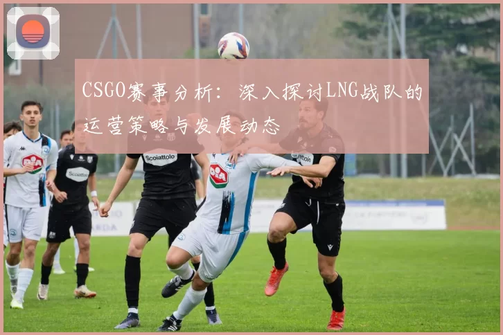 CSGO赛事分析：深入探讨LNG战队的运营策略与发展动态