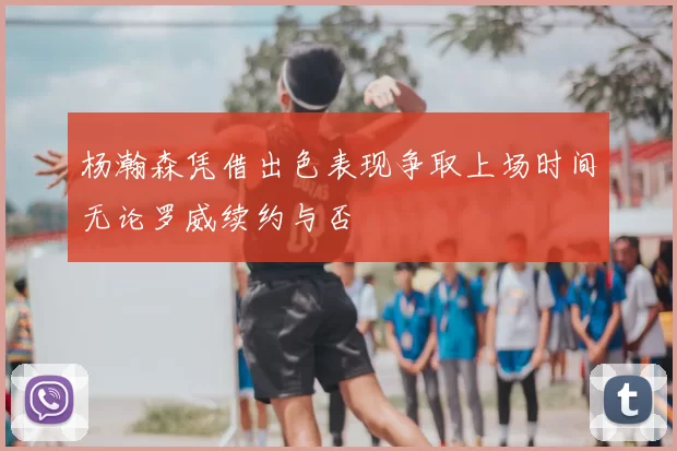 杨瀚森凭借出色表现争取上场时间无论罗威续约与否