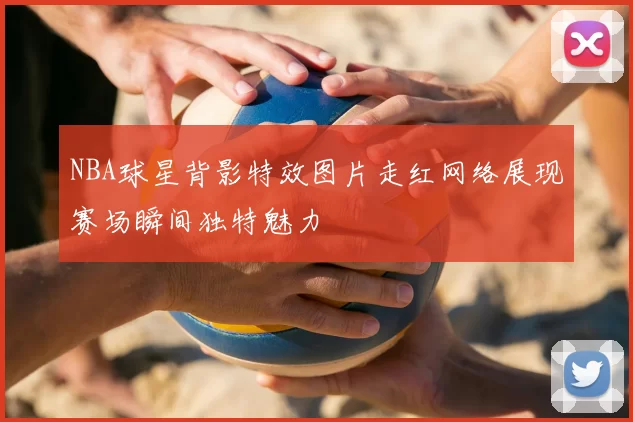 NBA球星背影特效图片走红网络展现赛场瞬间独特魅力