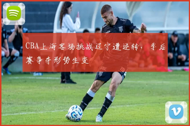 CBA上海客场挑战辽宁遭逆转,季后赛争夺形势生变