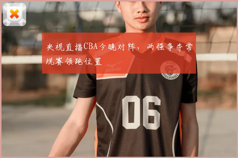 央视直播CBA今晚对阵，两强争夺常规赛领跑位置