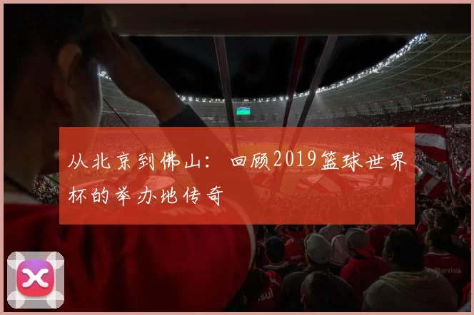 从北京到佛山:回顾2019篮球世界杯的举办地传奇