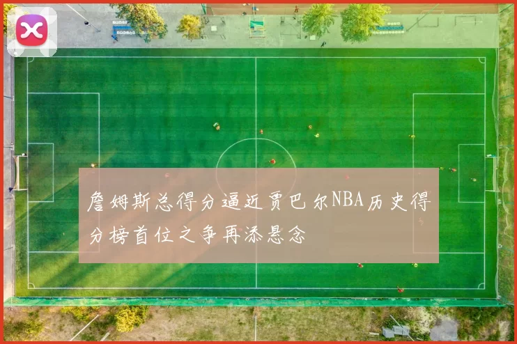 詹姆斯总得分逼近贾巴尔NBA历史得分榜首位之争再添悬念