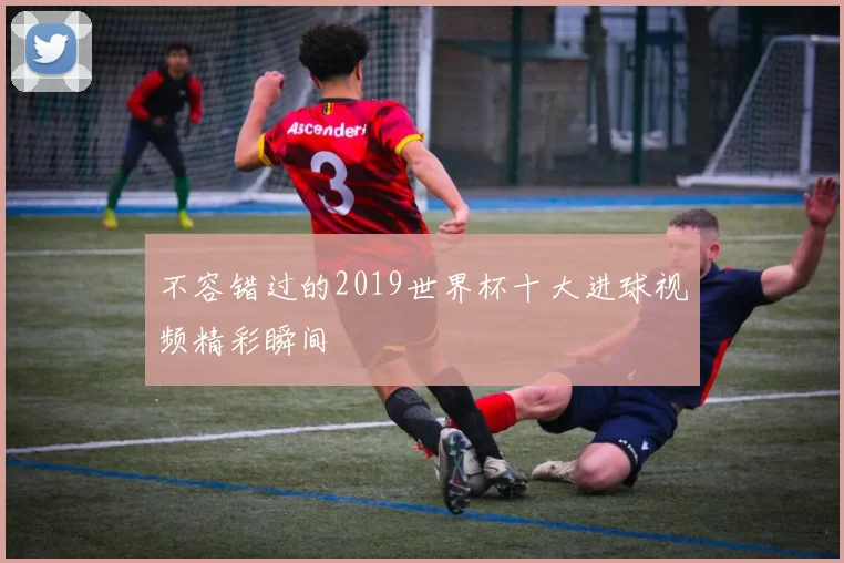 不容错过的2019世界杯十大进球视频精彩瞬间