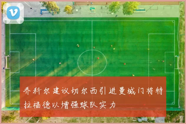乔科尔建议切尔西引进曼城门将特拉福德以增强球队实力