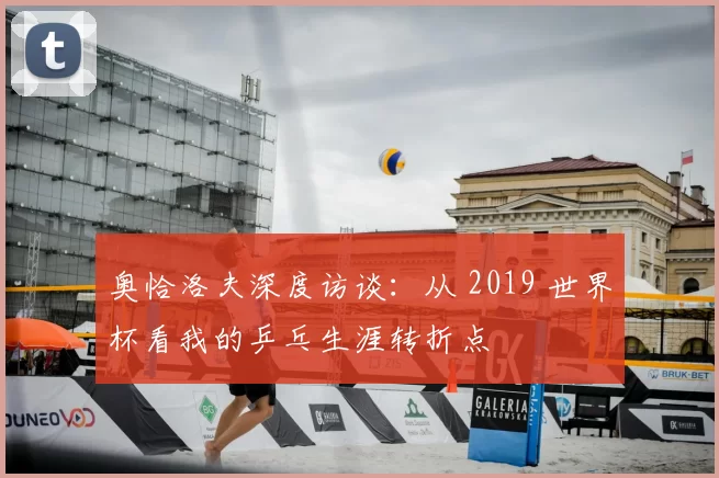 奥恰洛夫深度访谈:从 2019 世界杯看我的乒乓生涯转折点