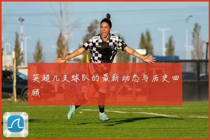 英超几支球队的最新动态与历史回顾
