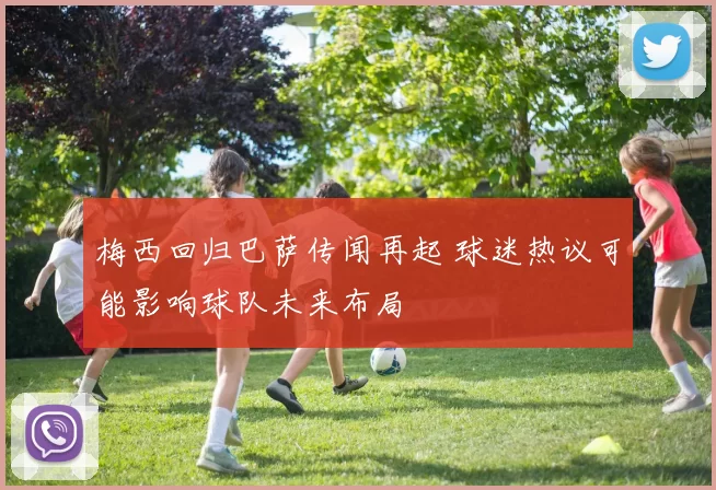 梅西回归巴萨传闻再起 球迷热议可能影响球队未来布局