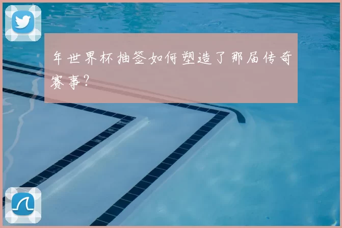 年世界杯抽签如何塑造了那届传奇赛事？