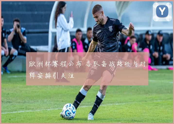 欧洲杯赛程公布 各队备战路径与对阵安排引关注