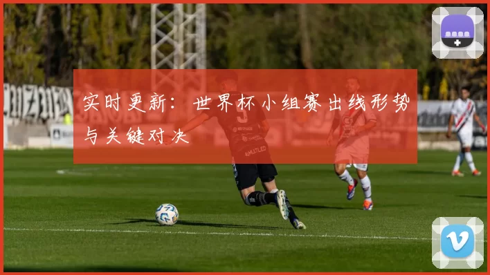 实时更新:世界杯小组赛出线形势与关键对决