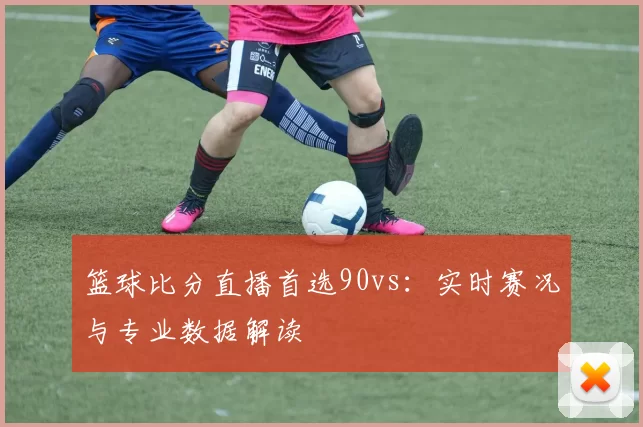 篮球比分直播首选90vs:实时赛况与专业数据解读