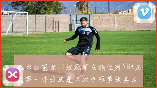 比尔拉塞尔11枚冠军戒指位列NBA历史第一乔丹皮蓬六次夺冠紧随其后