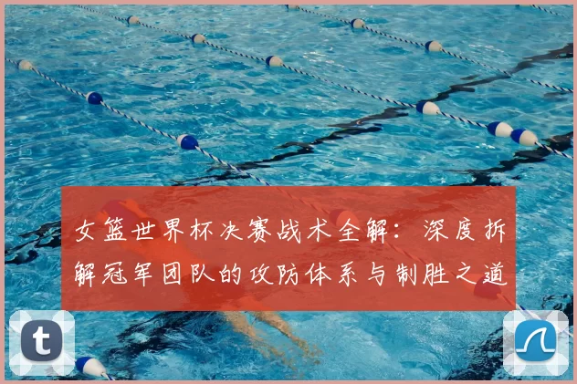女篮世界杯决赛战术全解：深度拆解冠军团队的攻防体系与制胜之道