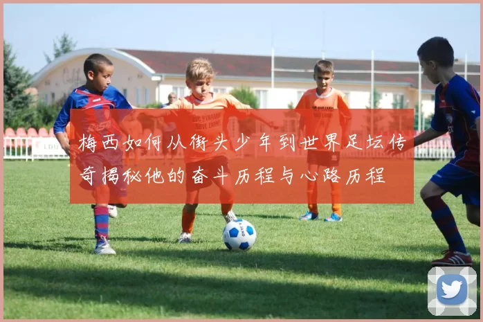 梅西如何从街头少年到世界足坛传奇揭秘他的奋斗历程与心路历程