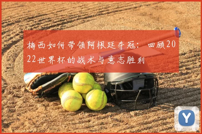 梅西如何带领阿根廷夺冠:回顾2022世界杯的战术与意志胜利