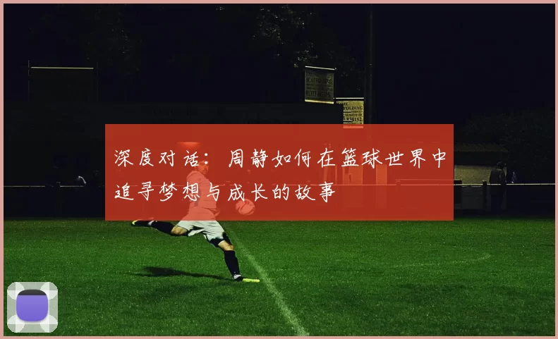 深度对话：周静如何在篮球世界中追寻梦想与成长的故事