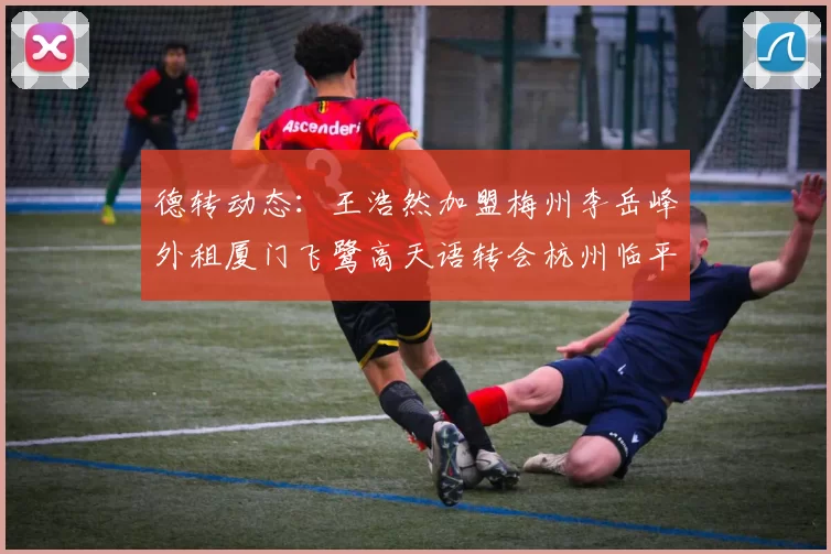 德转动态：王浩然加盟梅州李岳峰外租厦门飞鹭高天语转会杭州临平吴越