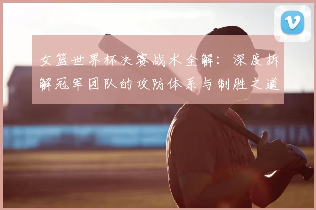 女篮世界杯决赛战术全解:深度拆解冠军团队的攻防体系与制胜之道