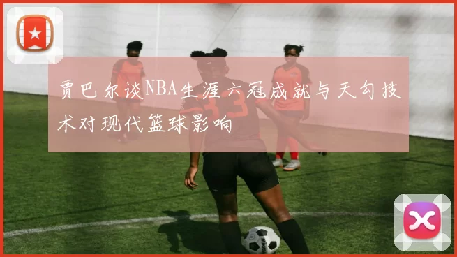 贾巴尔谈NBA生涯六冠成就与天勾技术对现代篮球影响