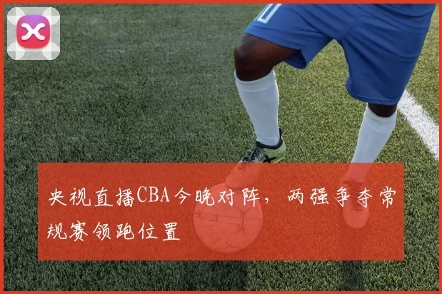 央视直播CBA今晚对阵，两强争夺常规赛领跑位置