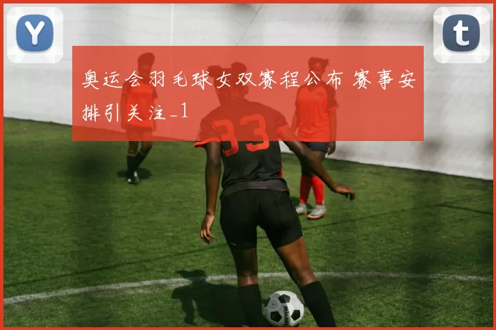 奥运会羽毛球女双赛程公布 赛事安排引关注_1