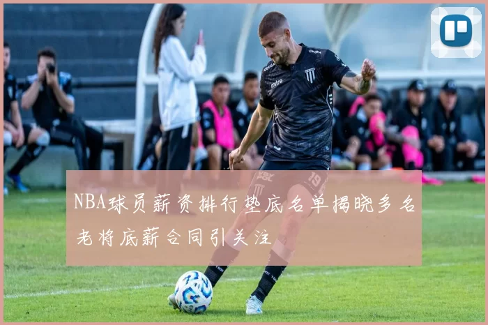 NBA球员薪资排行垫底名单揭晓多名老将底薪合同引关注