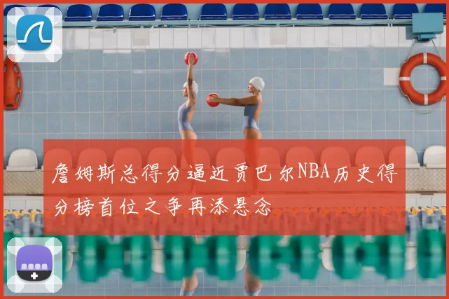 詹姆斯总得分逼近贾巴尔NBA历史得分榜首位之争再添悬念
