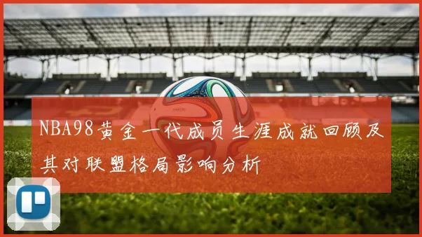 NBA98黄金一代成员生涯成就回顾及其对联盟格局影响分析
