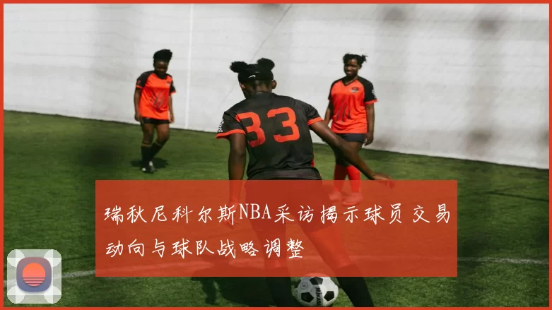 瑞秋尼科尔斯NBA采访揭示球员交易动向与球队战略调整