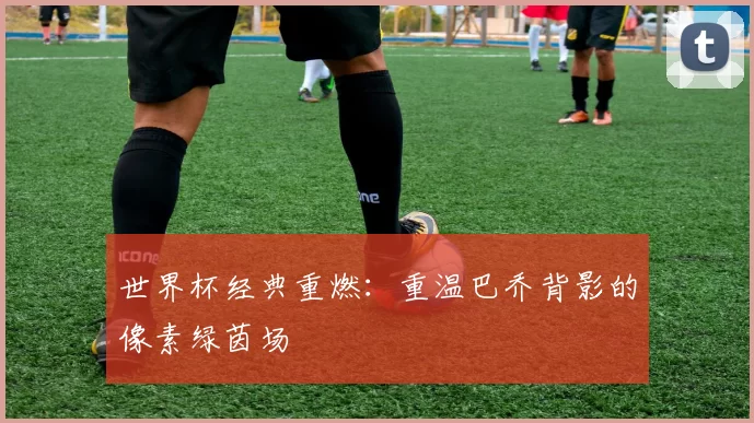 世界杯经典重燃:重温巴乔背影的像素绿茵场