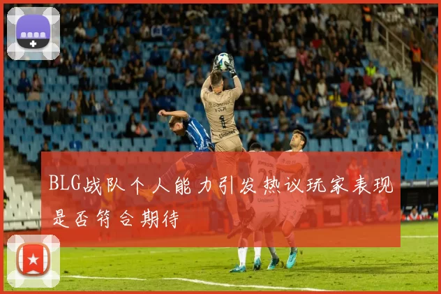 BLG战队个人能力引发热议玩家表现是否符合期待