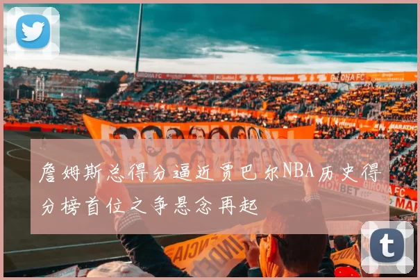 詹姆斯总得分逼近贾巴尔NBA历史得分榜首位之争悬念再起
