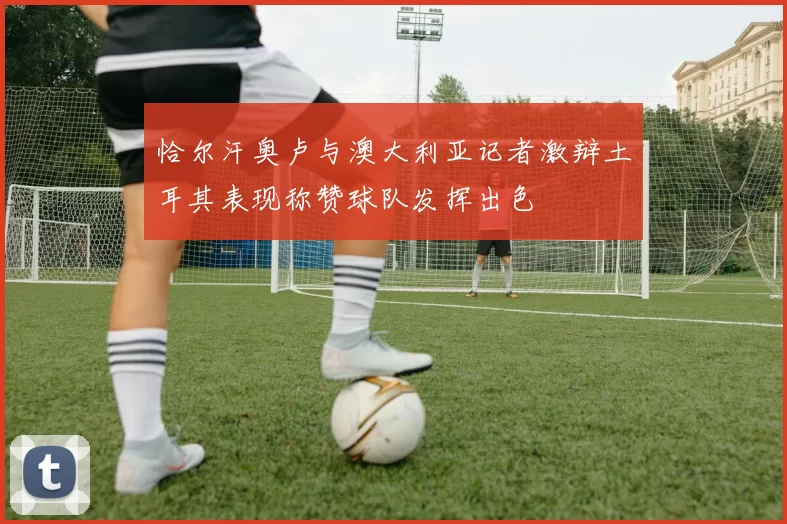 恰尔汗奥卢与澳大利亚记者激辩土耳其表现称赞球队发挥出色