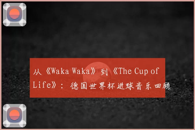 从《Waka Waka》到《The Cup of Life》：德国世界杯进球音乐回顾