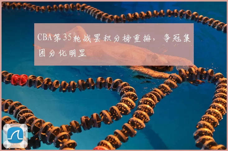 CBA第35轮战罢积分榜重排,争冠集团分化明显