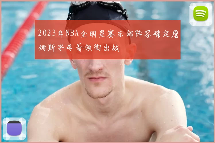 2023年NBA全明星赛东部阵容确定詹姆斯字母哥领衔出战