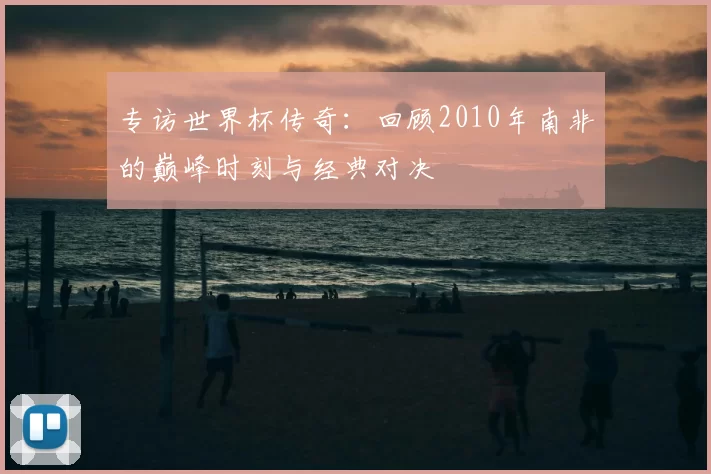 专访世界杯传奇:回顾2010年南非的巅峰时刻与经典对决