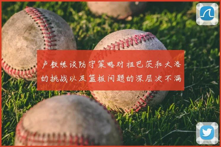 卢教练谈防守策略对祖巴茨和大洛的挑战以及篮板问题的深层次不满