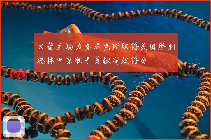 火箭主场力克尼克斯取得关键胜利格林申京联手贡献高效得分